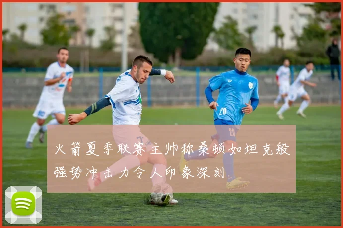 火箭夏季联赛主帅称桑顿如坦克般强势冲击力令人印象深刻