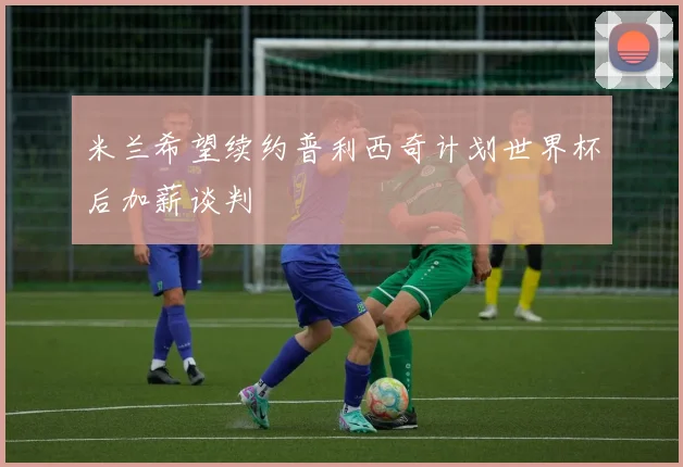 米兰希望续约普利西奇计划世界杯后加薪谈判