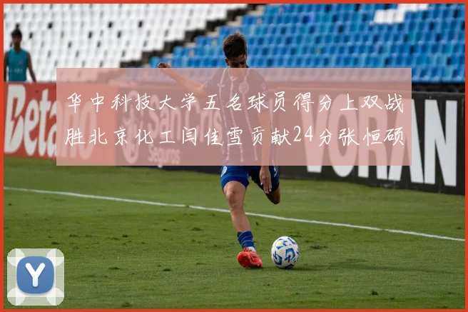 华中科技大学五名球员得分上双战胜北京化工闫佳雪贡献24分张恒硕斩获25分8篮板8助攻