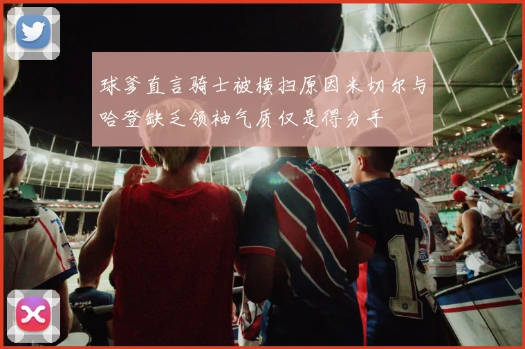 球爹直言骑士被横扫原因米切尔与哈登缺乏领袖气质仅是得分手