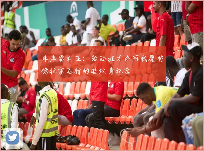库库雷利亚：若西班牙夺冠我愿将德拉富恩特的脸纹身纪念