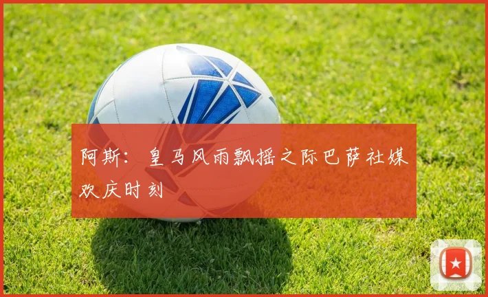 阿斯：皇马风雨飘摇之际巴萨社媒欢庆时刻