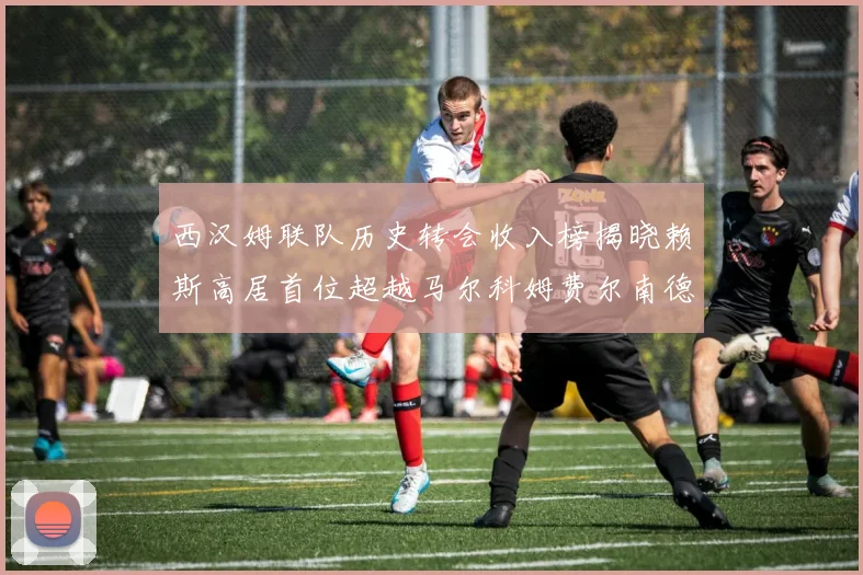 西汉姆联队历史转会收入榜揭晓赖斯高居首位超越马尔科姆费尔南德斯
