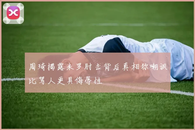 周琦揭露米罗肘击背后真相称嘲讽比骂人更具侮辱性