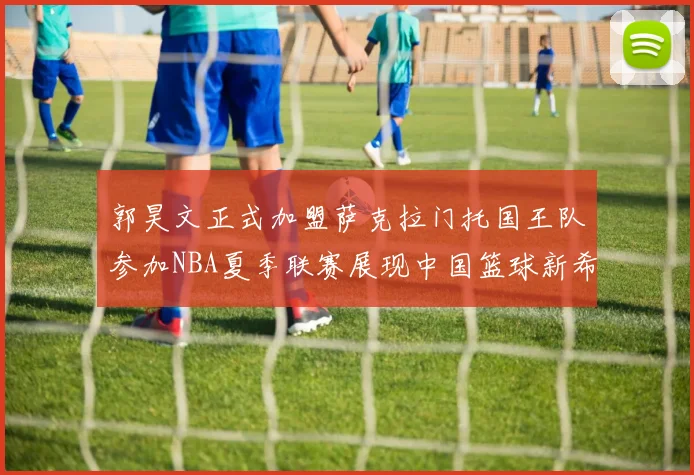 郭昊文正式加盟萨克拉门托国王队参加NBA夏季联赛展现中国篮球新希望