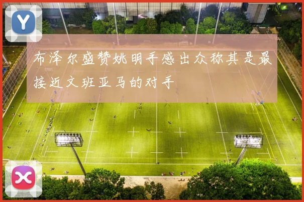 布泽尔盛赞姚明手感出众称其是最接近文班亚马的对手