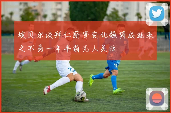 埃贝尔谈拜仁薪资变化强调成就来之不易一年半前无人关注