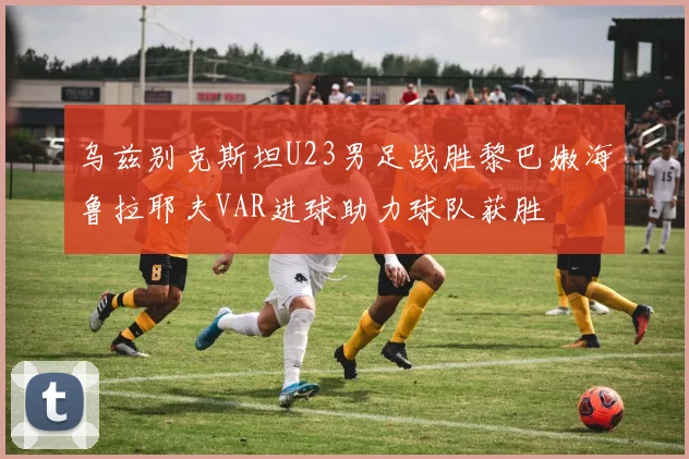 乌兹别克斯坦U23男足战胜黎巴嫩海鲁拉耶夫VAR进球助力球队获胜