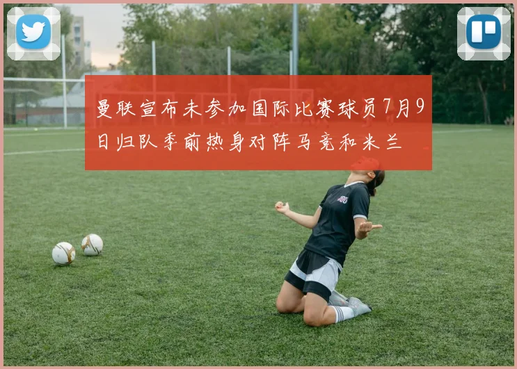 曼联宣布未参加国际比赛球员7月9日归队季前热身对阵马竞和米兰