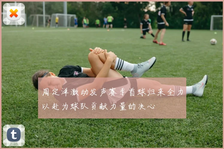 周定洋激动发声赛季首球归来全力以赴为球队贡献力量的决心