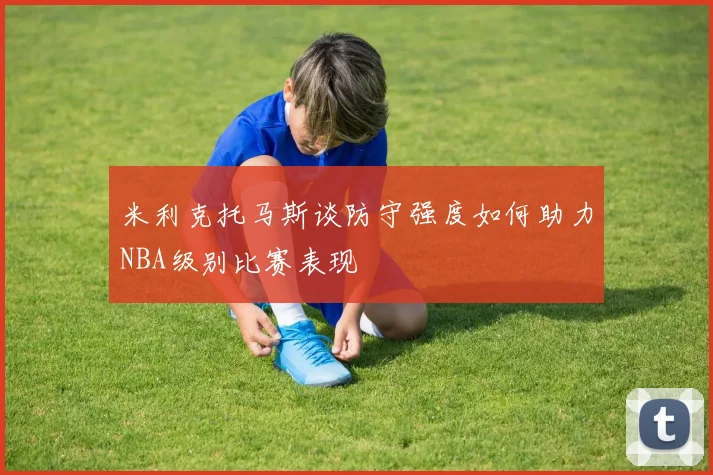 米利克托马斯谈防守强度如何助力NBA级别比赛表现