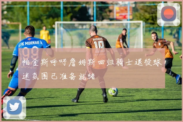 帕金斯呼吁詹姆斯回归骑士退役球迷氛围已准备就绪