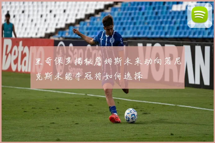 里奇保罗揭秘詹姆斯未来动向若尼克斯未能夺冠将如何选择