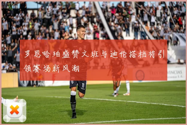 罗恩哈珀盛赞文班与迪伦搭档将引领赛场新风潮