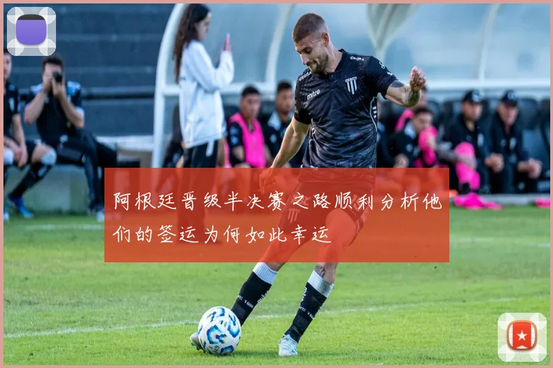 阿根廷晋级半决赛之路顺利分析他们的签运为何如此幸运