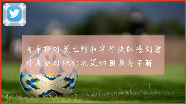 考辛斯对莫兰特和字母换队感到意外表达对他们决策的困惑与不解