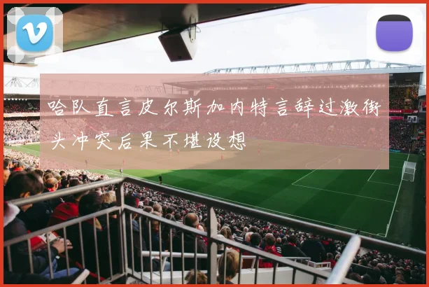 哈队直言皮尔斯加内特言辞过激街头冲突后果不堪设想