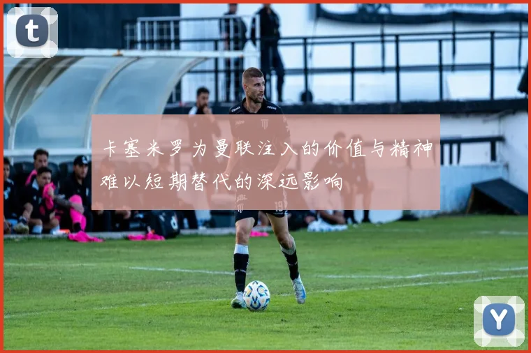 卡塞米罗为曼联注入的价值与精神难以短期替代的深远影响