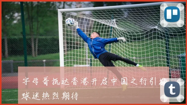 字母哥抵达香港开启中国之行引发球迷热烈期待